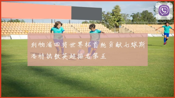 利物浦四将世界杯首轮贡献七球斯洛特执教英超排名第五