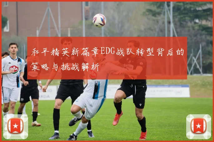 和平精英新篇章EDG战队转型背后的策略与挑战解析