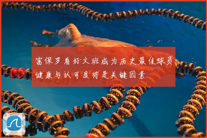 富保罗看好文班成为历史最佳球员健康与认可度将是关键因素