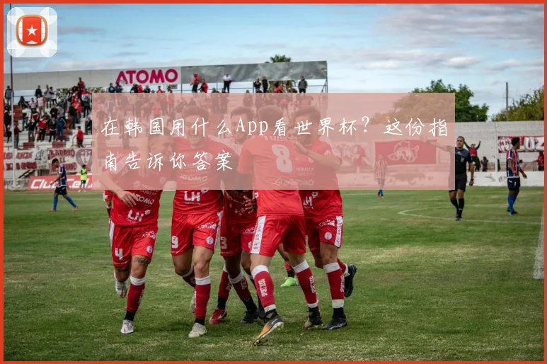 在韩国用什么App看世界杯？这份指南告诉你答案