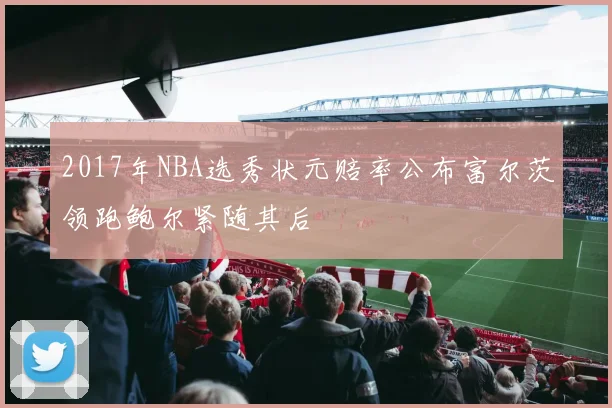 2017年NBA选秀状元赔率公布富尔茨领跑鲍尔紧随其后