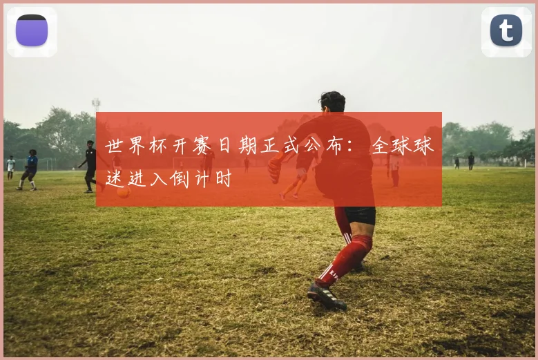 世界杯开赛日期正式公布:全球球迷进入倒计时
