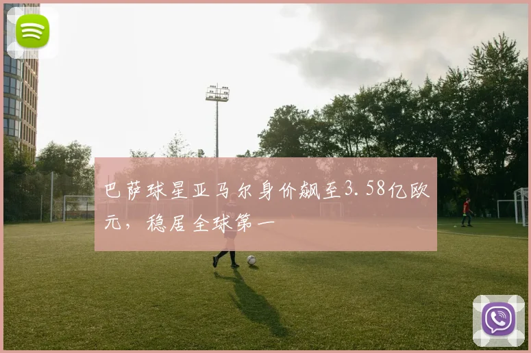 巴萨球星亚马尔身价飙至3.58亿欧元，稳居全球第一